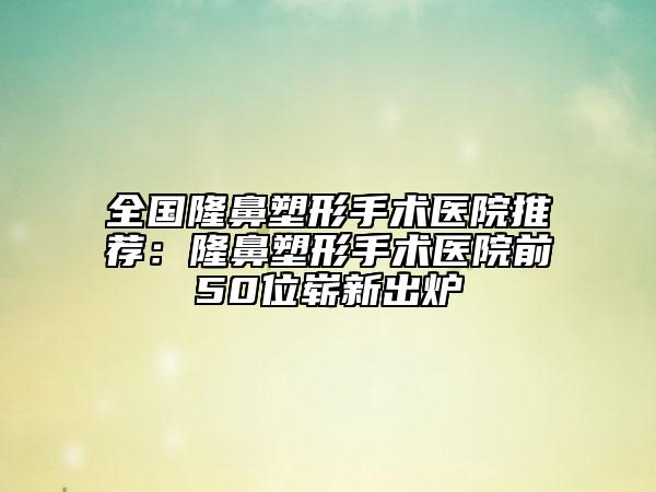 全国隆鼻塑形手术医院推荐：隆鼻塑形手术医院前50位崭新出炉