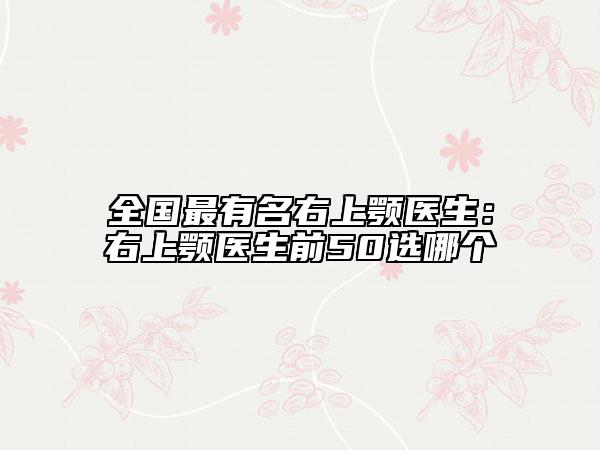 全国最有名右上颚医生：右上颚医生前50选哪个