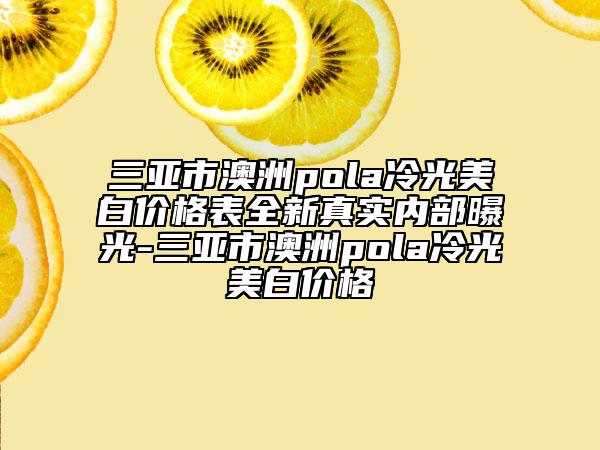三亚市澳洲pola冷光美白价格表全新真实内部曝光-三亚市澳洲pola冷光美白价格