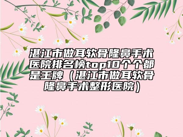 湛江市做耳软骨隆鼻手术医院排名榜top10个个都是王牌（湛江市做耳软骨隆鼻手术整形医院）