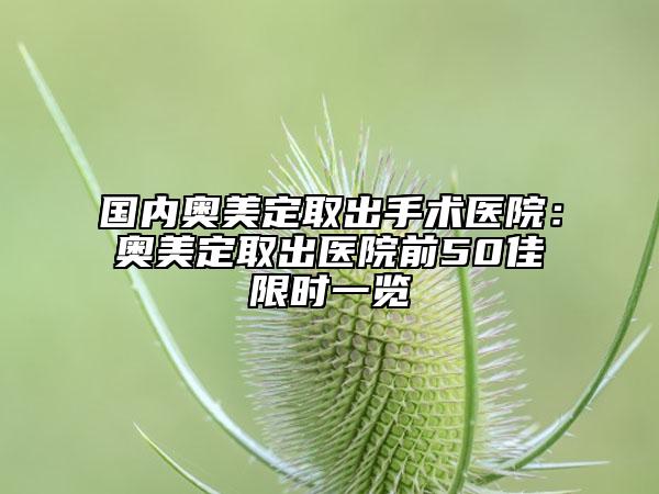 国内奥美定取出手术医院：奥美定取出医院前50佳限时一览