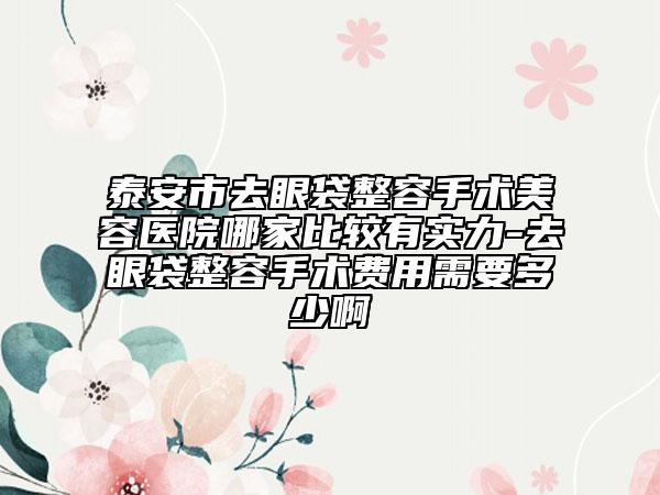 泰安市去眼袋整容手术美容医院哪家比较有实力-去眼袋整容手术费用需要多少啊