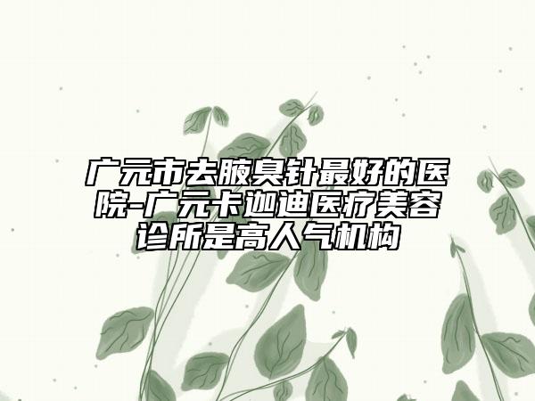 广元市去腋臭针最好的医院-广元卡迦迪医疗美容诊所是高人气机构