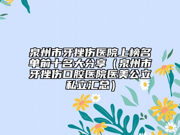 泉州市牙挫伤医院上榜名单前十名大分享（泉州市牙挫伤口腔医院医美公立私立汇总）