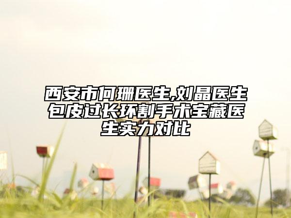 西安市何珊医生,刘晶医生包皮过长环割手术宝藏医生实力对比