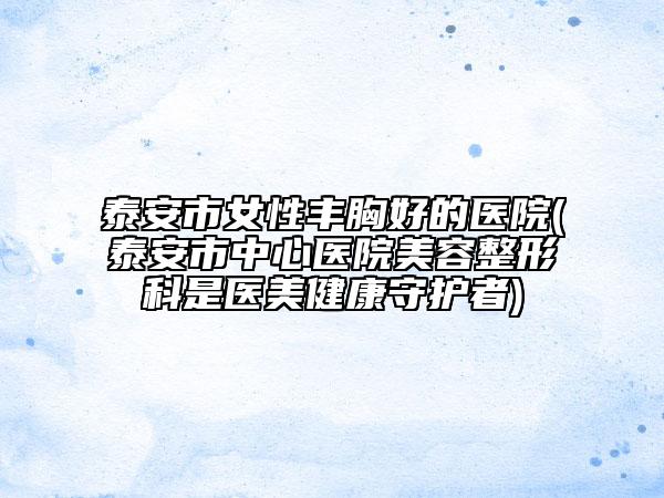 泰安市女性丰胸好的医院(泰安市中心医院美容整形科是医美健康守护者)