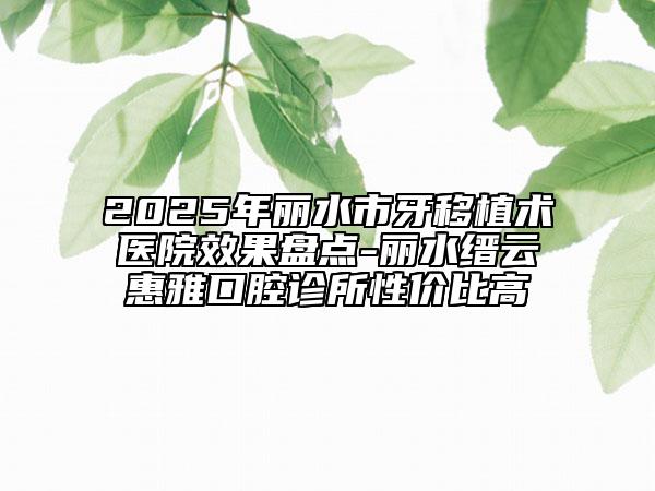 2025年丽水市牙移植术医院效果盘点-丽水缙云惠雅口腔诊所性价比高