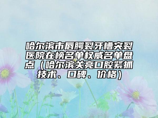哈尔滨市唇腭裂牙槽突裂医院在榜名单权威名单盘点（哈尔滨关亮口腔紧抓技术、口碑、价格）