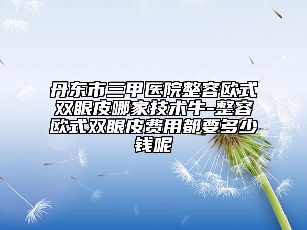 丹东市三甲医院整容欧式双眼皮哪家技术牛-整容欧式双眼皮费用都要多少钱呢