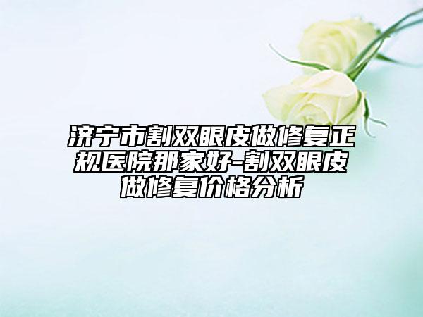 济宁市割双眼皮做修复正规医院那家好-割双眼皮做修复价格分析
