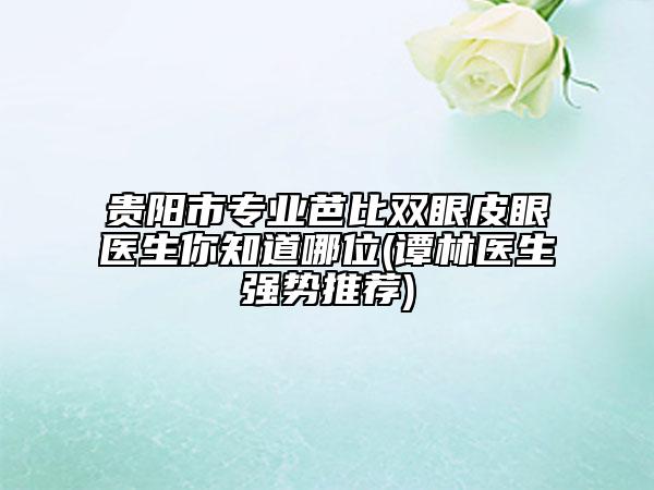 贵阳市专业芭比双眼皮眼医生你知道哪位(谭林医生强势推荐)