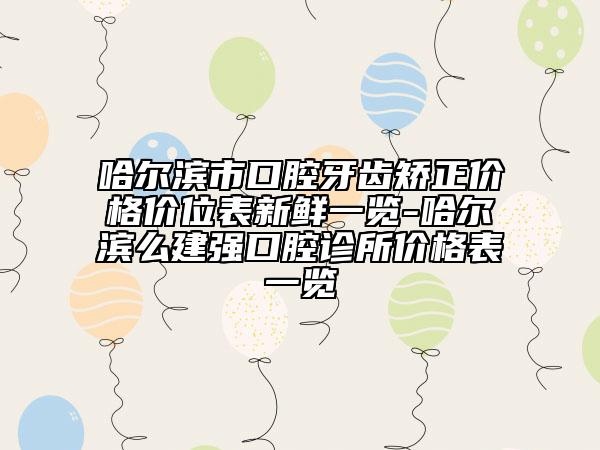 哈尔滨市口腔牙齿矫正价格价位表新鲜一览-哈尔滨么建强口腔诊所价格表一览