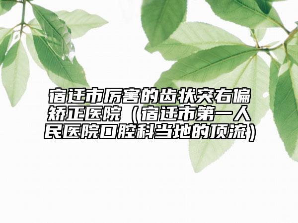 宿迁市厉害的齿状突右偏矫正医院（宿迁市第一人民医院口腔科当地的顶流）