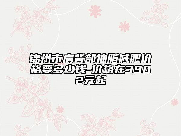锦州市肩背部抽脂减肥价格要多少钱-价格在3902元起