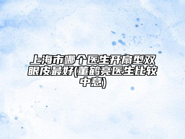 上海市哪个医生开扇型双眼皮最好(董鹤亮医生比较中意)