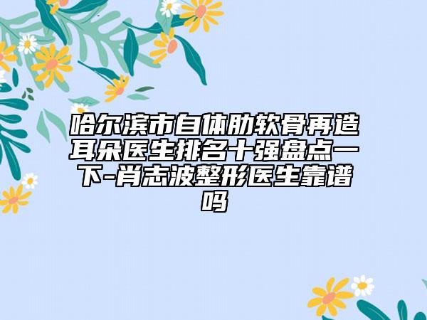 哈尔滨市自体肋软骨再造耳朵医生排名十强盘点一下-肖志波整形医生靠谱吗