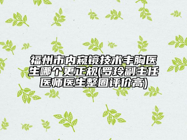 福州市内窥镜技术丰胸医生哪个更正规(罗玲副主任医师医生整圈评价高)