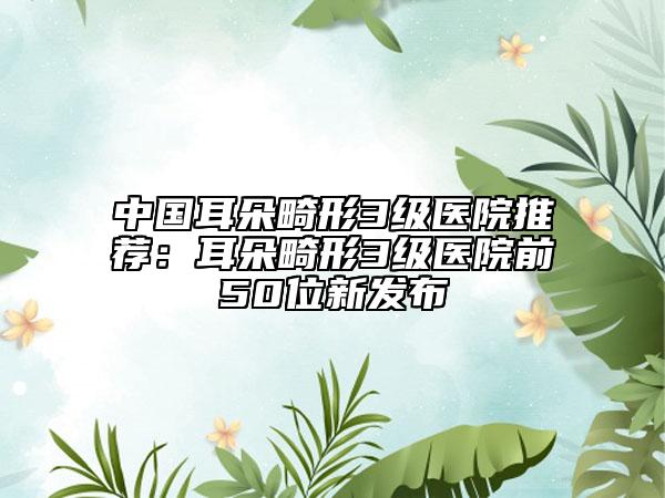 中国耳朵畸形3级医院推荐：耳朵畸形3级医院前50位新发布