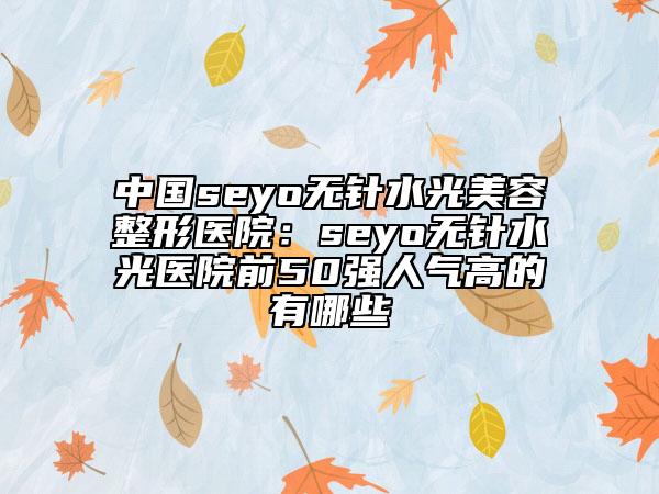 中国seyo无针水光美容整形医院：seyo无针水光医院前50强人气高的有哪些