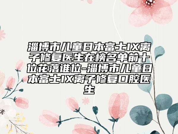 淄博市儿童日本富士IX离子修复医生在榜名单前十位花落谁位-淄博市儿童日本富士IX离子修复口腔医生