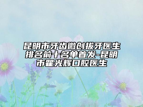 昆明市牙齿微创拔牙医生排名前十名单首发-昆明市瞿光辉口腔医生