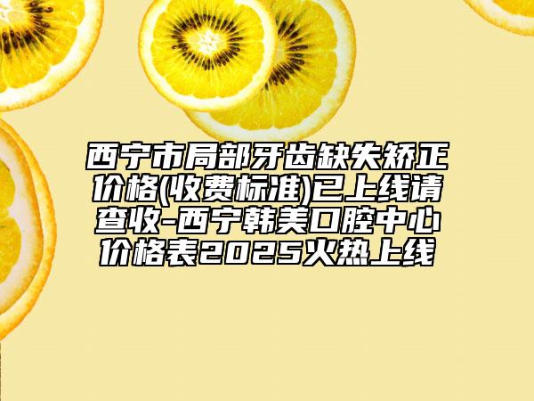 西宁市局部牙齿缺失矫正价格(收费标准)已上线请查收-西宁韩美口腔中心价格表2025火热上线