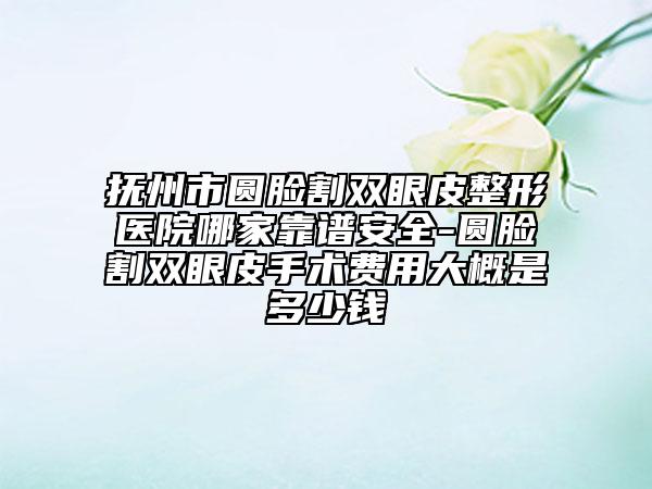 抚州市圆脸割双眼皮整形医院哪家靠谱安全-圆脸割双眼皮手术费用大概是多少钱