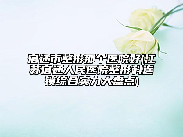 宿迁市整形那个医院好(江苏宿迁人民医院整形科连锁综合实力大盘点)