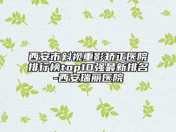 西安市斜视重影矫正医院排行榜top10强最新排名-西安瑞丽医院