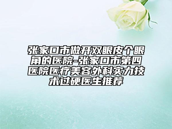 张家口市做开双眼皮个眼角的医院-张家口市第四医院医疗美容外科实力技术过硬医生推荐