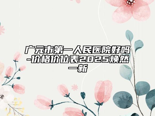 广元市第一人民医院好吗-价格价位表2025焕然一新
