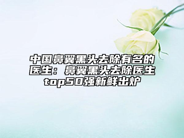 中国鼻翼黑头去除有名的医生：鼻翼黑头去除医生top50强新鲜出炉