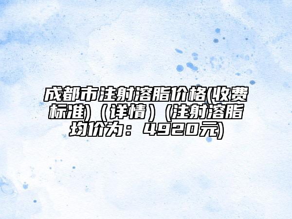 成都市注射溶脂价格(收费标准)（详情）(注射溶脂均价为：4920元)