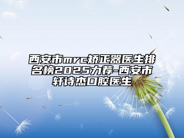 西安市mrc矫正器医生排名榜2025力荐-西安市轩诗杰口腔医生