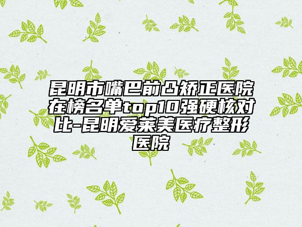 昆明市嘴巴前凸矫正医院在榜名单top10强硬核对比-昆明爱莱美医疗整形医院