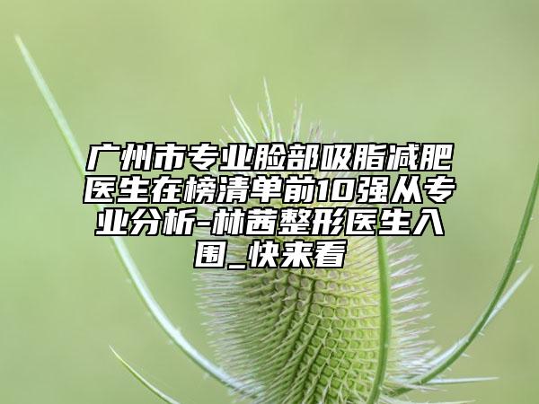 广州市专业脸部吸脂减肥医生在榜清单前10强从专业分析-林茜整形医生入围_快来看