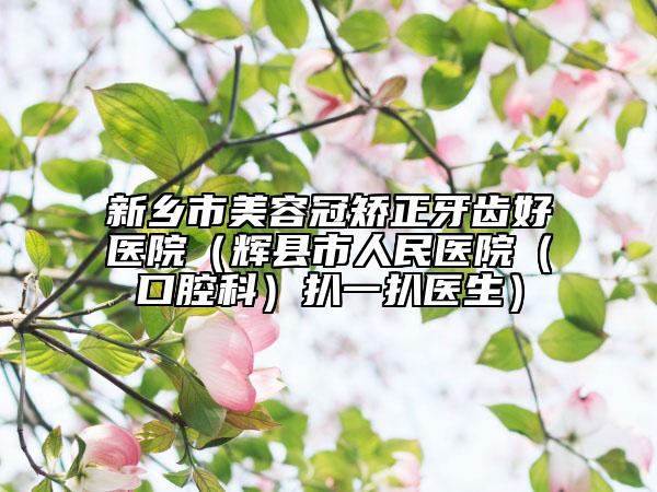新乡市美容冠矫正牙齿好医院（辉县市人民医院（口腔科）扒一扒医生）