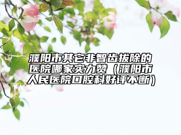 濮阳市其它非智齿拔除的医院哪家实力赞（濮阳市人民医院口腔科好评不断）