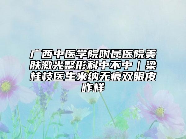 广西中医学院附属医院美肤激光整形科中不中｜梁桂枝医生米纳无痕双眼皮咋样