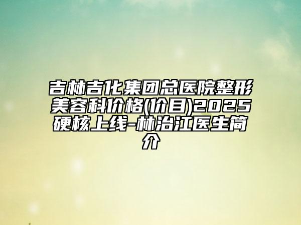 吉林吉化集团总医院整形美容科价格(价目)2025硬核上线-林治江医生简介