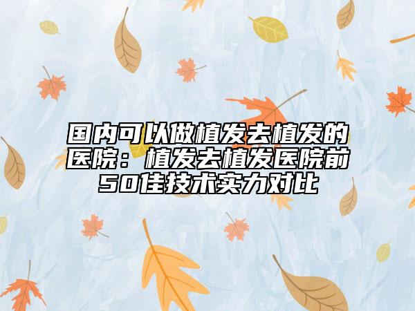 国内可以做植发去植发的医院：植发去植发医院前50佳技术实力对比