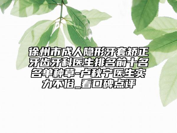 徐州市成人隐形牙套矫正牙齿牙科医生排名前十名名单种草-卢秋宁医生实力不俗_看口碑点评