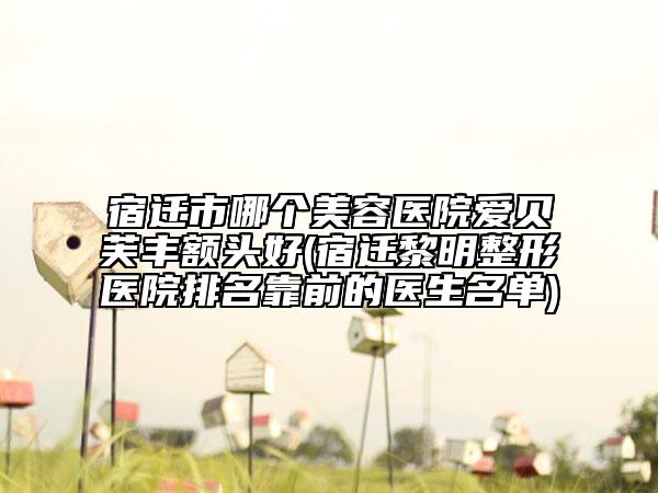 宿迁市哪个美容医院爱贝芙丰额头好(宿迁黎明整形医院排名靠前的医生名单)