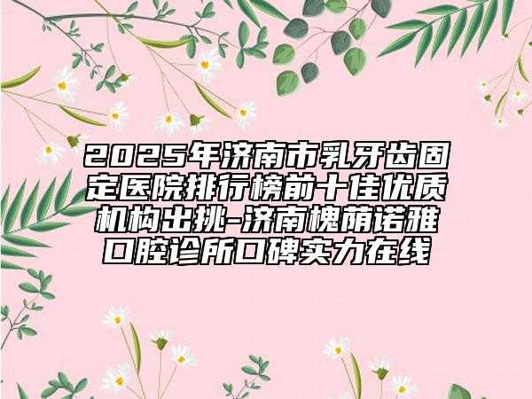 2025年济南市乳牙齿固定医院排行榜前十佳优质机构出挑-济南槐荫诺雅口腔诊所口碑实力在线