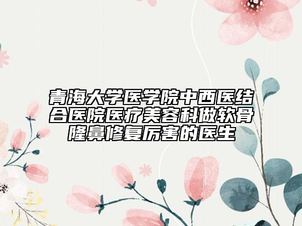 青海大学医学院中西医结合医院医疗美容科做软骨隆鼻修复厉害的医生