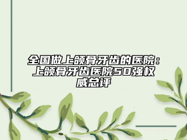 全国做上颌骨牙齿的医院：上颌骨牙齿医院50强权威总评