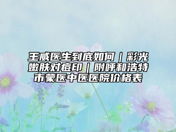 王威医生到底如何｜彩光嫩肤对痘印｜附呼和浩特市蒙医中医医院价格表