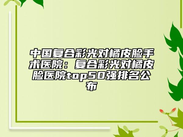 中国复合彩光对橘皮脸手术医院：复合彩光对橘皮脸医院top50强排名公布