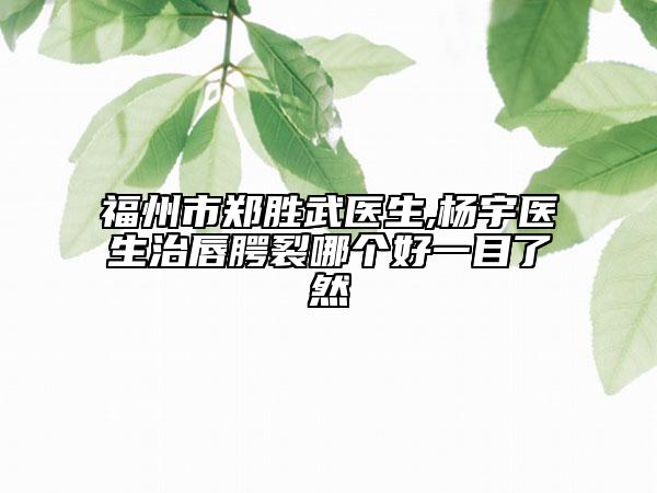 福州市郑胜武医生,杨宇医生治唇腭裂哪个好一目了然