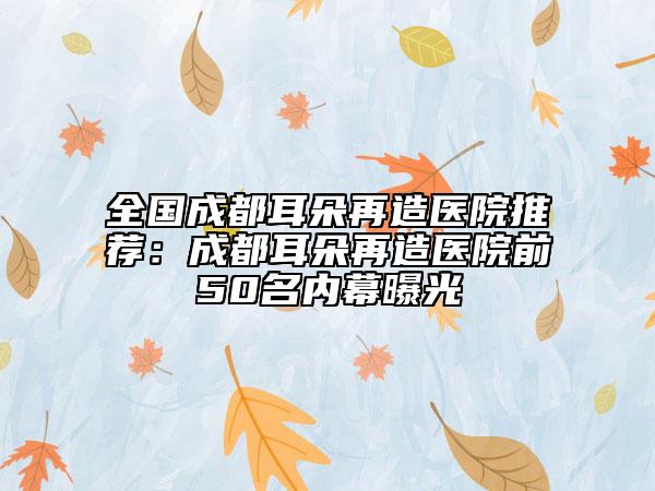 全国成都耳朵再造医院推荐：成都耳朵再造医院前50名内幕曝光